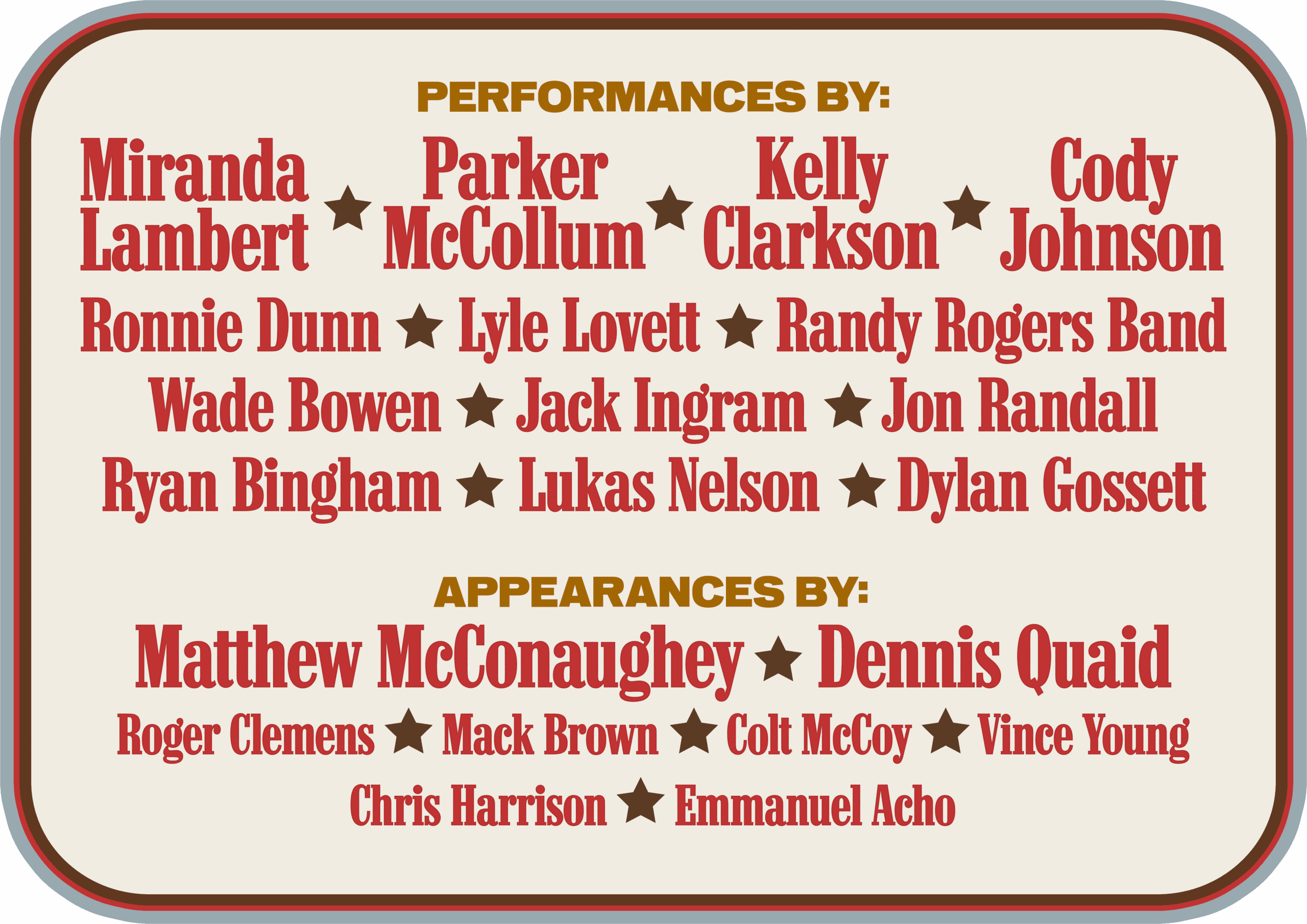 PERFORMANCES BY: Miranda Lambert Parker McCollum Kelly Clarkson Cody Johnson Ronnie Dunn Lyle Lovett Randy Rogers Band Wade Bowen Jack Ingram Jon Randall Ryan Bingham Lukas Nelson Dylan Gossett APPEARANCES BY: Matthew McConaughey Dennis Quaid Roger Clemens Mack Brown Colt McCoy Vince Young Chris Harrison Emmanuel Acho
