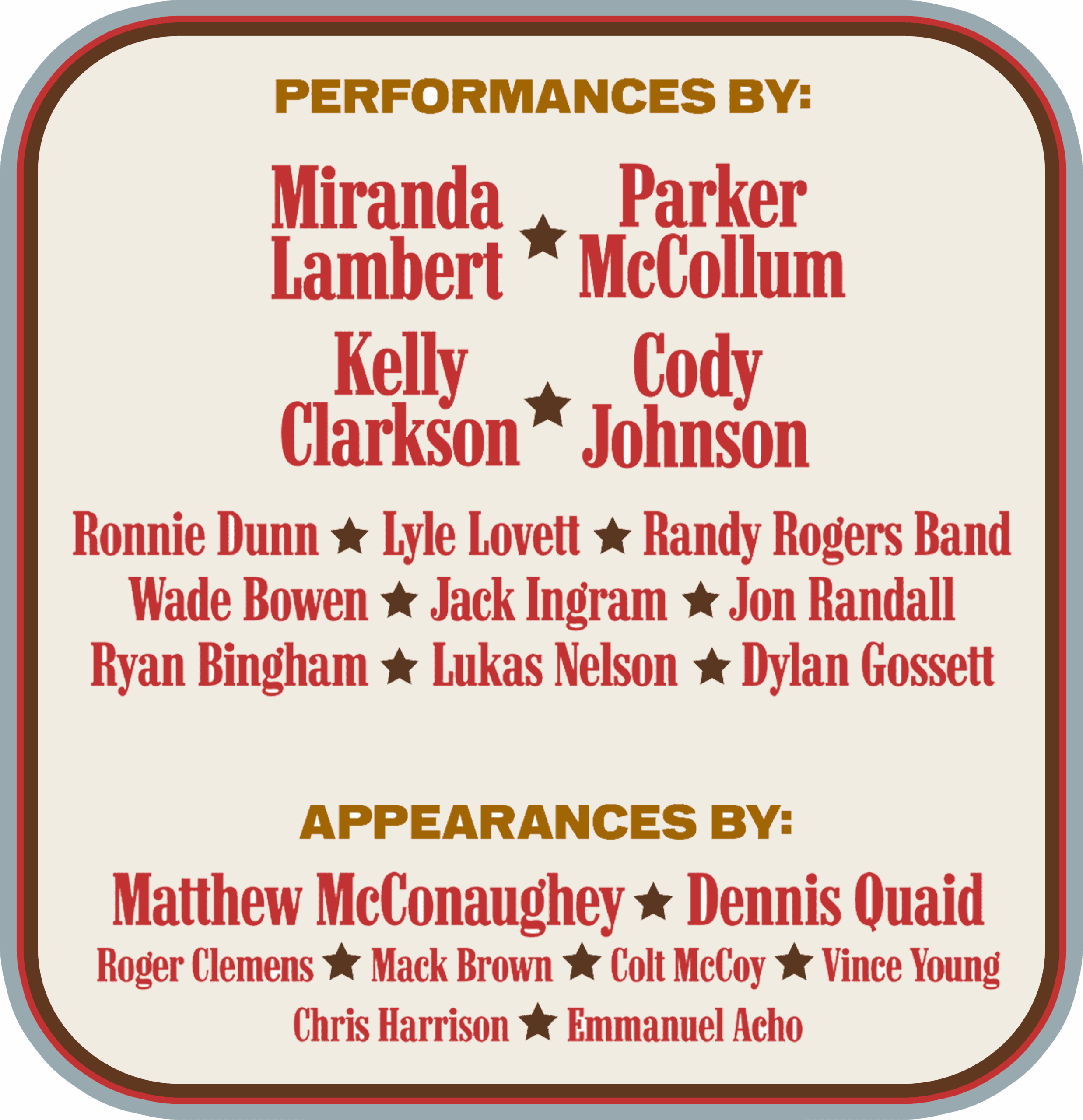 PERFORMANCES BY: Miranda Lambert Parker McCollum Kelly Clarkson Cody Johnson Ronnie Dunn Lyle Lovett Randy Rogers Band Wade Bowen Jack Ingram Jon Randall Ryan Bingham Lukas Nelson Dylan Gossett APPEARANCES BY: Matthew McConaughey Dennis Quaid Roger Clemens Mack Brown Colt McCoy Vince Young Chris Harrison Emmanuel Acho